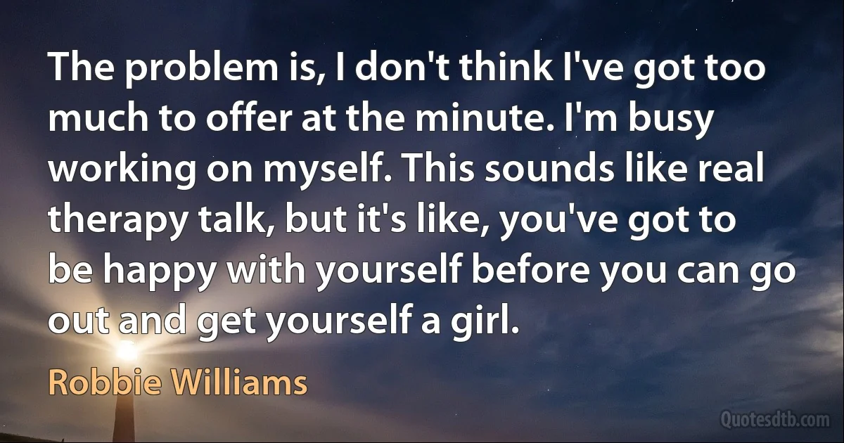 The problem is, I don't think I've got too much to offer at the minute. I'm busy working on myself. This sounds like real therapy talk, but it's like, you've got to be happy with yourself before you can go out and get yourself a girl. (Robbie Williams)