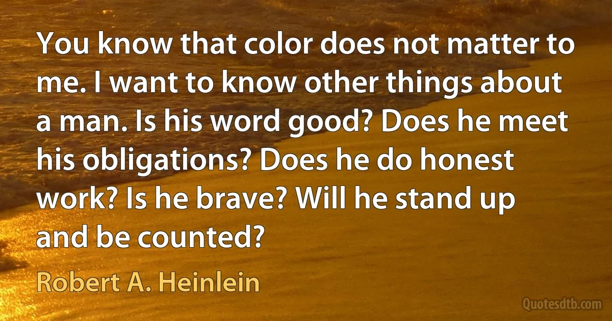 You know that color does not matter to me. I want to know other things about a man. Is his word good? Does he meet his obligations? Does he do honest work? Is he brave? Will he stand up and be counted? (Robert A. Heinlein)