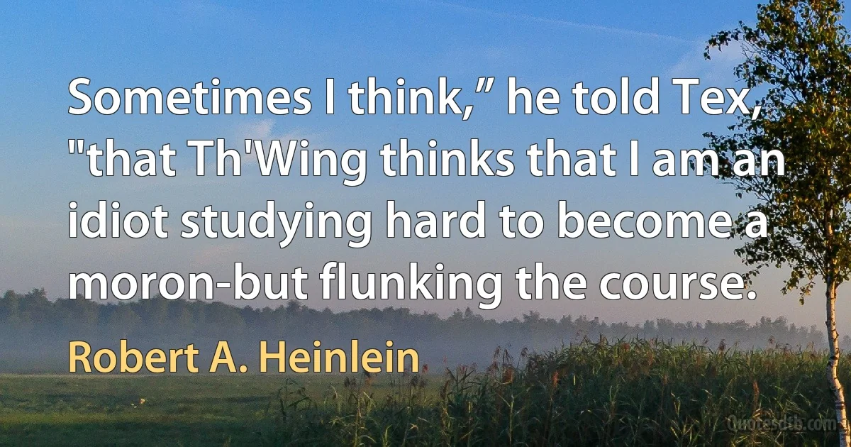 Sometimes I think,” he told Tex, "that Th'Wing thinks that I am an idiot studying hard to become a moron-but flunking the course. (Robert A. Heinlein)