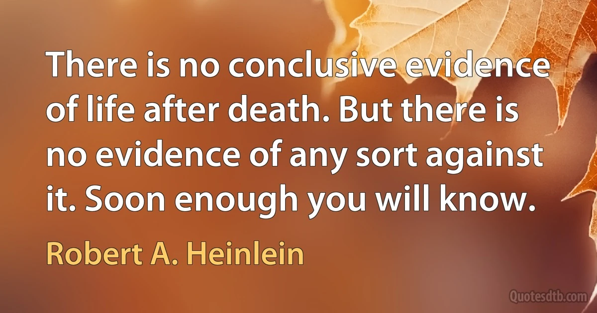 There is no conclusive evidence of life after death. But there is no evidence of any sort against it. Soon enough you will know. (Robert A. Heinlein)