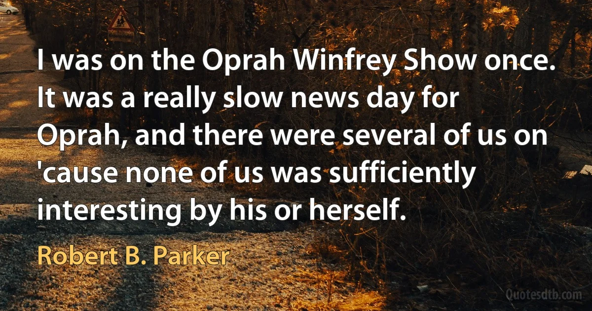 I was on the Oprah Winfrey Show once. It was a really slow news day for Oprah, and there were several of us on 'cause none of us was sufficiently interesting by his or herself. (Robert B. Parker)