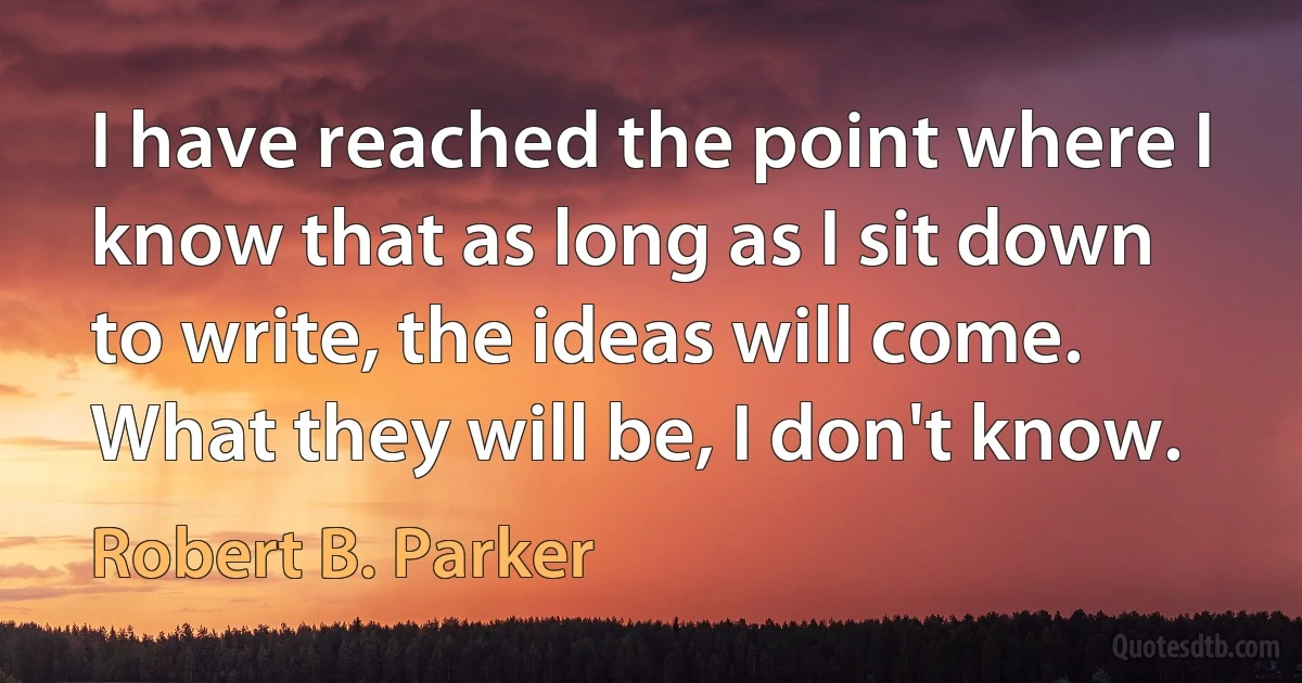 I have reached the point where I know that as long as I sit down to write, the ideas will come. What they will be, I don't know. (Robert B. Parker)