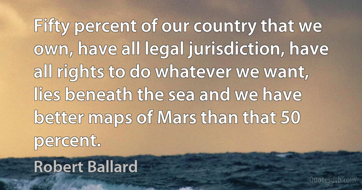 Fifty percent of our country that we own, have all legal jurisdiction, have all rights to do whatever we want, lies beneath the sea and we have better maps of Mars than that 50 percent. (Robert Ballard)