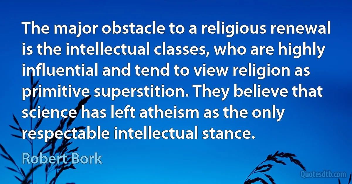 The major obstacle to a religious renewal is the intellectual classes, who are highly influential and tend to view religion as primitive superstition. They believe that science has left atheism as the only respectable intellectual stance. (Robert Bork)