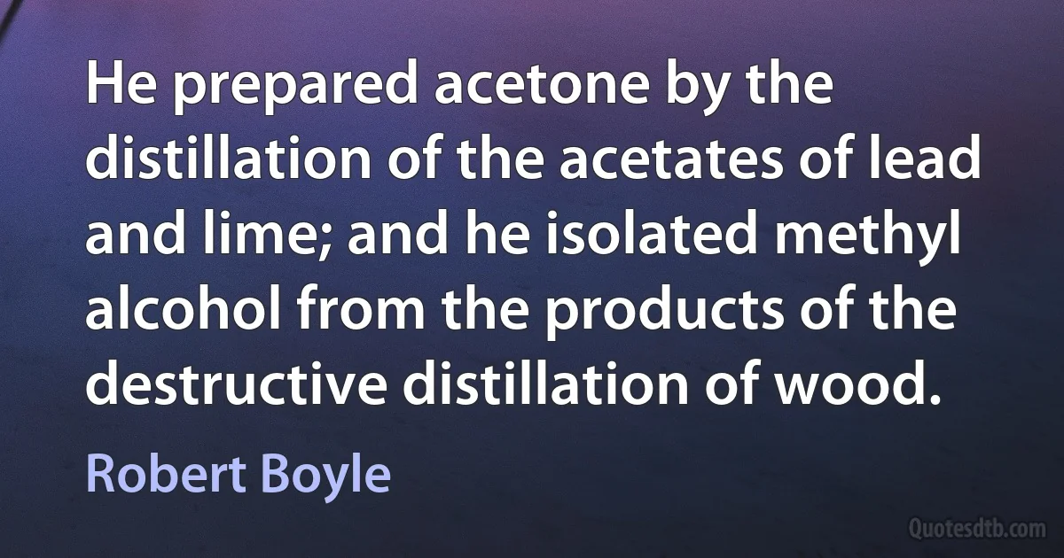 He prepared acetone by the distillation of the acetates of lead and lime; and he isolated methyl alcohol from the products of the destructive distillation of wood. (Robert Boyle)