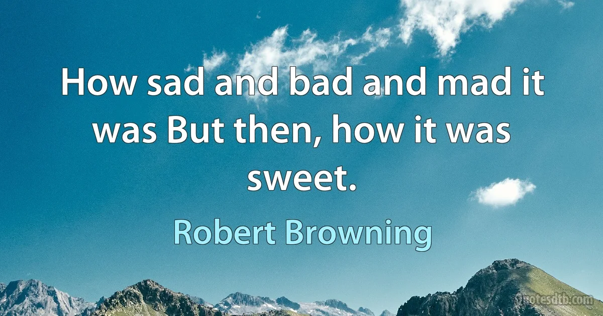 How sad and bad and mad it was But then, how it was sweet. (Robert Browning)