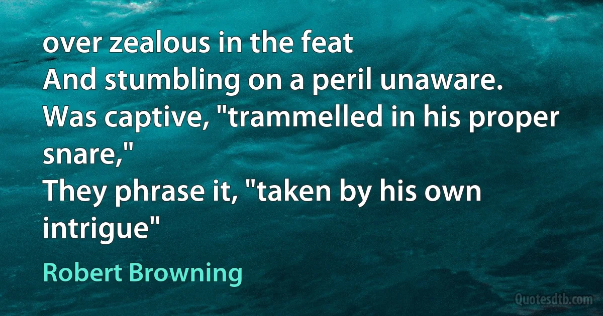 over zealous in the feat
And stumbling on a peril unaware.
Was captive, "trammelled in his proper snare,"
They phrase it, "taken by his own intrigue" (Robert Browning)