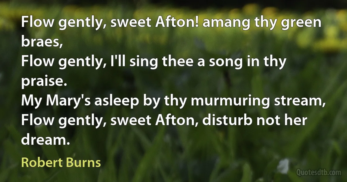 Flow gently, sweet Afton! amang thy green braes,
Flow gently, I'll sing thee a song in thy praise.
My Mary's asleep by thy murmuring stream,
Flow gently, sweet Afton, disturb not her dream. (Robert Burns)