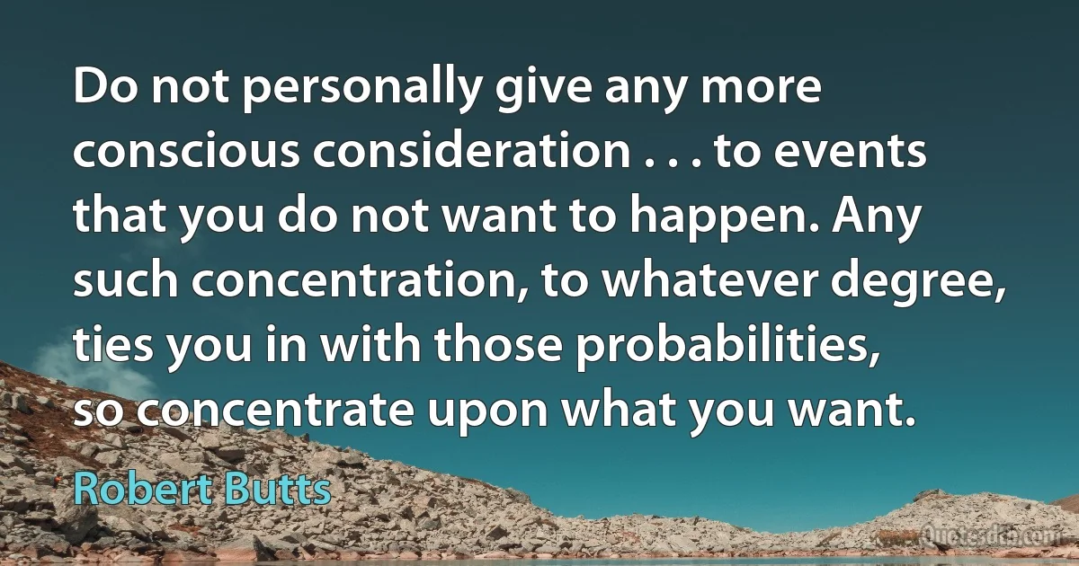 Do not personally give any more conscious consideration . . . to events that you do not want to happen. Any such concentration, to whatever degree, ties you in with those probabilities, so concentrate upon what you want. (Robert Butts)