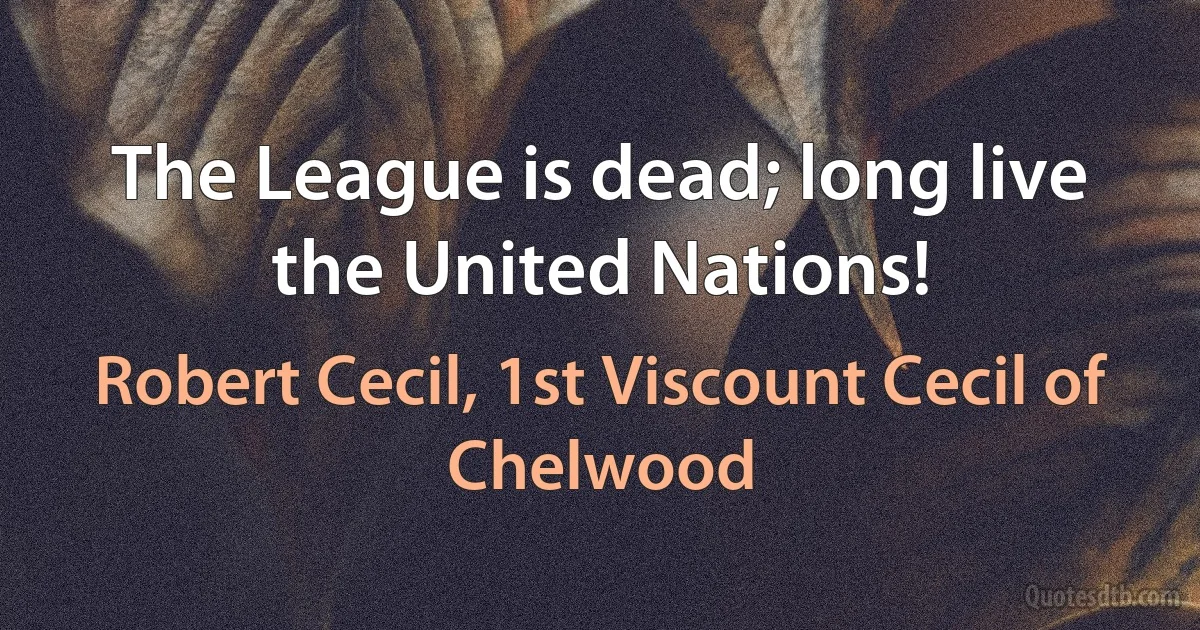 The League is dead; long live the United Nations! (Robert Cecil, 1st Viscount Cecil of Chelwood)