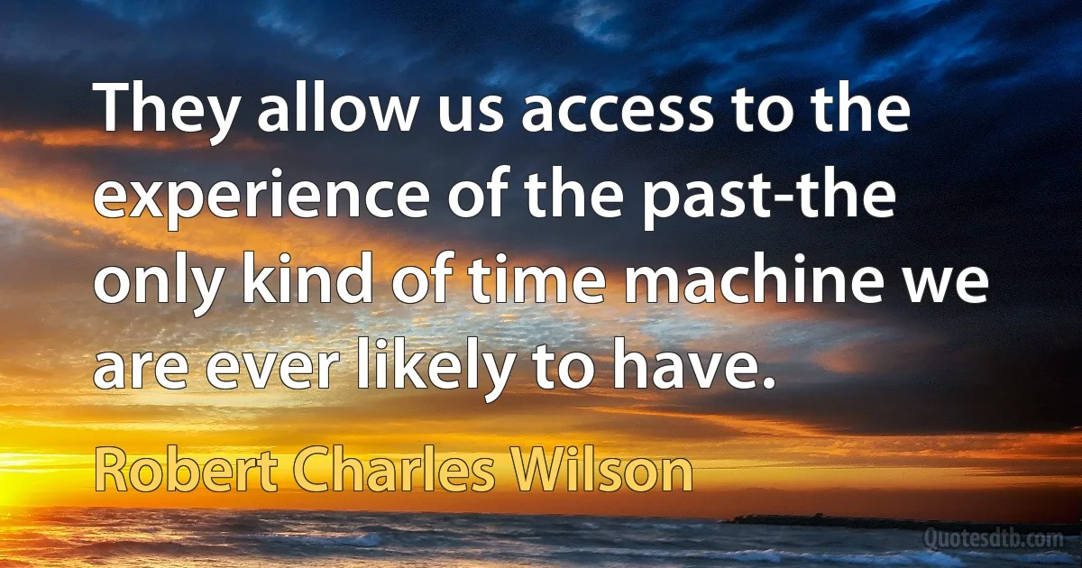 They allow us access to the experience of the past-the only kind of time machine we are ever likely to have. (Robert Charles Wilson)