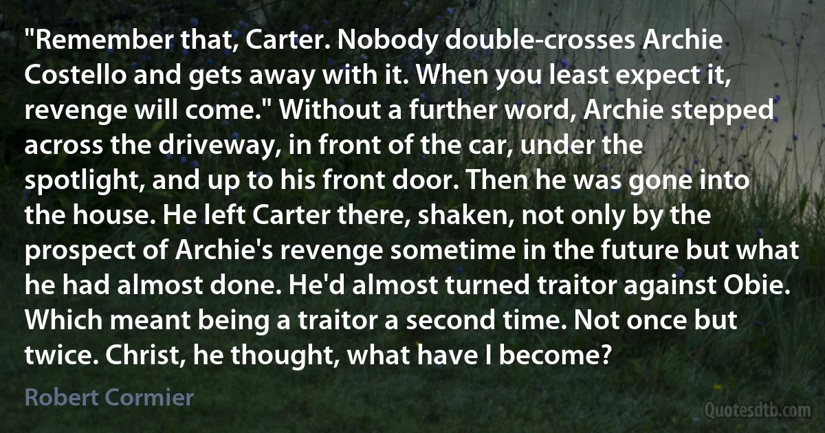 "Remember that, Carter. Nobody double-crosses Archie Costello and gets away with it. When you least expect it, revenge will come." Without a further word, Archie stepped across the driveway, in front of the car, under the spotlight, and up to his front door. Then he was gone into the house. He left Carter there, shaken, not only by the prospect of Archie's revenge sometime in the future but what he had almost done. He'd almost turned traitor against Obie. Which meant being a traitor a second time. Not once but twice. Christ, he thought, what have I become? (Robert Cormier)