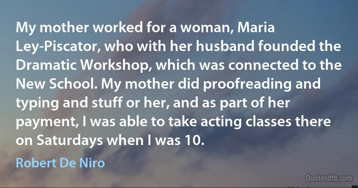 My mother worked for a woman, Maria Ley-Piscator, who with her husband founded the Dramatic Workshop, which was connected to the New School. My mother did proofreading and typing and stuff or her, and as part of her payment, I was able to take acting classes there on Saturdays when I was 10. (Robert De Niro)