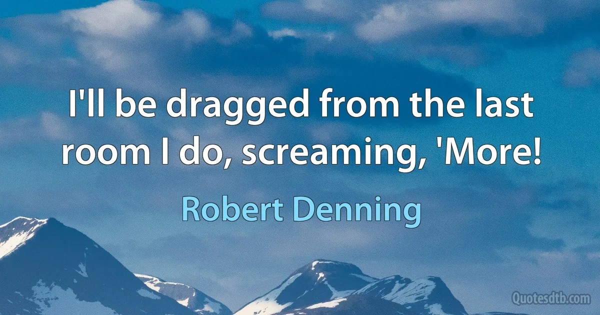 I'll be dragged from the last room I do, screaming, 'More! (Robert Denning)