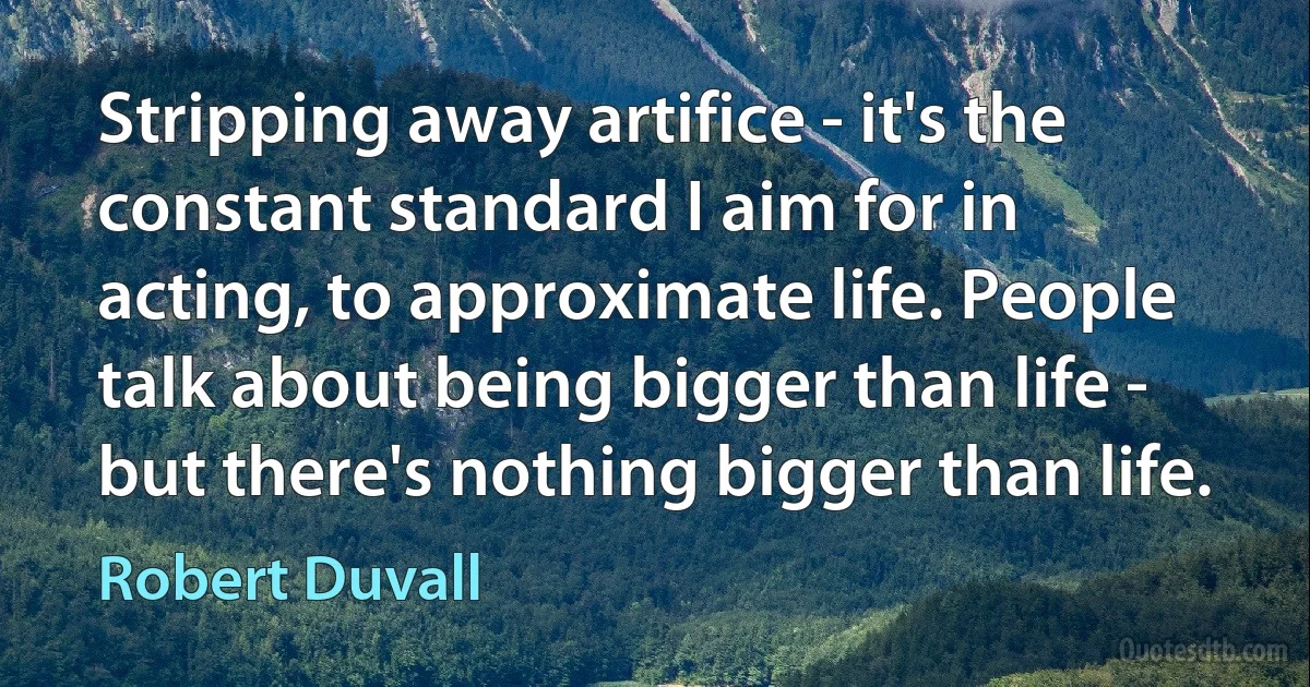 Stripping away artifice - it's the constant standard I aim for in acting, to approximate life. People talk about being bigger than life - but there's nothing bigger than life. (Robert Duvall)