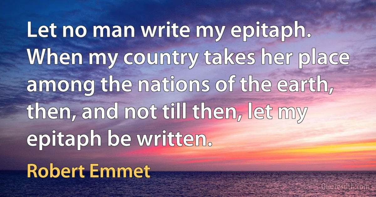 Let no man write my epitaph. When my country takes her place among the nations of the earth, then, and not till then, let my epitaph be written. (Robert Emmet)