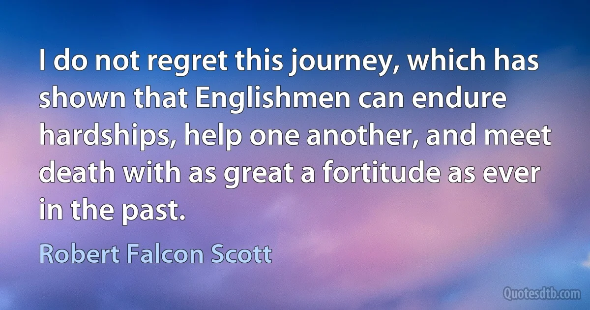 I do not regret this journey, which has shown that Englishmen can endure hardships, help one another, and meet death with as great a fortitude as ever in the past. (Robert Falcon Scott)