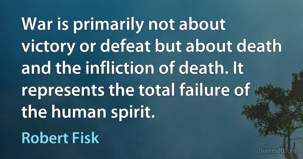 War is primarily not about victory or defeat but about death and the infliction of death. It represents the total failure of the human spirit. (Robert Fisk)