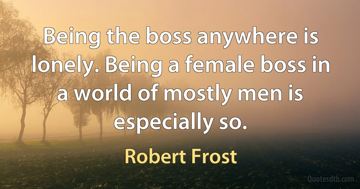 Being the boss anywhere is lonely. Being a female boss in a world of mostly men is especially so. (Robert Frost)