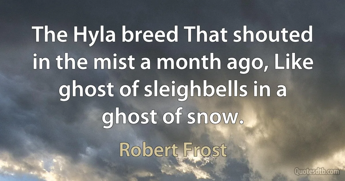 The Hyla breed That shouted in the mist a month ago, Like ghost of sleighbells in a ghost of snow. (Robert Frost)