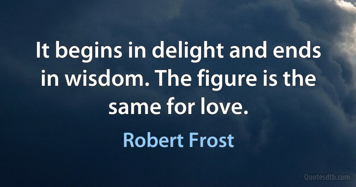 It begins in delight and ends in wisdom. The figure is the same for love. (Robert Frost)