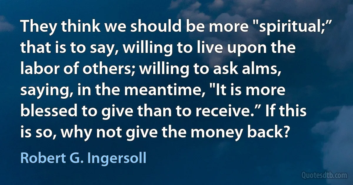 They think we should be more "spiritual;” that is to say, willing to live upon the labor of others; willing to ask alms, saying, in the meantime, "It is more blessed to give than to receive.” If this is so, why not give the money back? (Robert G. Ingersoll)