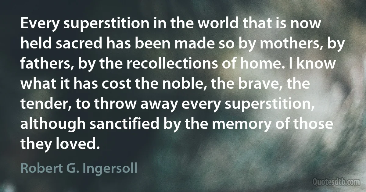 Every superstition in the world that is now held sacred has been made so by mothers, by fathers, by the recollections of home. I know what it has cost the noble, the brave, the tender, to throw away every superstition, although sanctified by the memory of those they loved. (Robert G. Ingersoll)