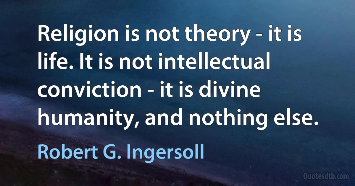 Religion is not theory - it is life. It is not intellectual conviction - it is divine humanity, and nothing else. (Robert G. Ingersoll)