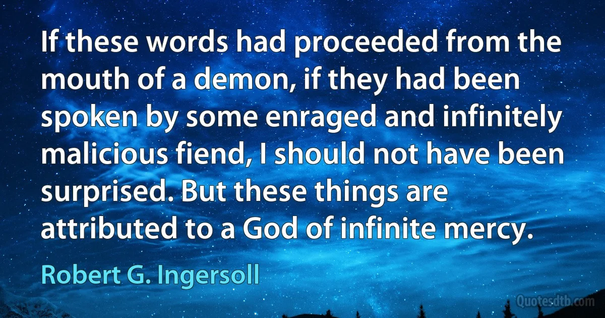 If these words had proceeded from the mouth of a demon, if they had been spoken by some enraged and infinitely malicious fiend, I should not have been surprised. But these things are attributed to a God of infinite mercy. (Robert G. Ingersoll)