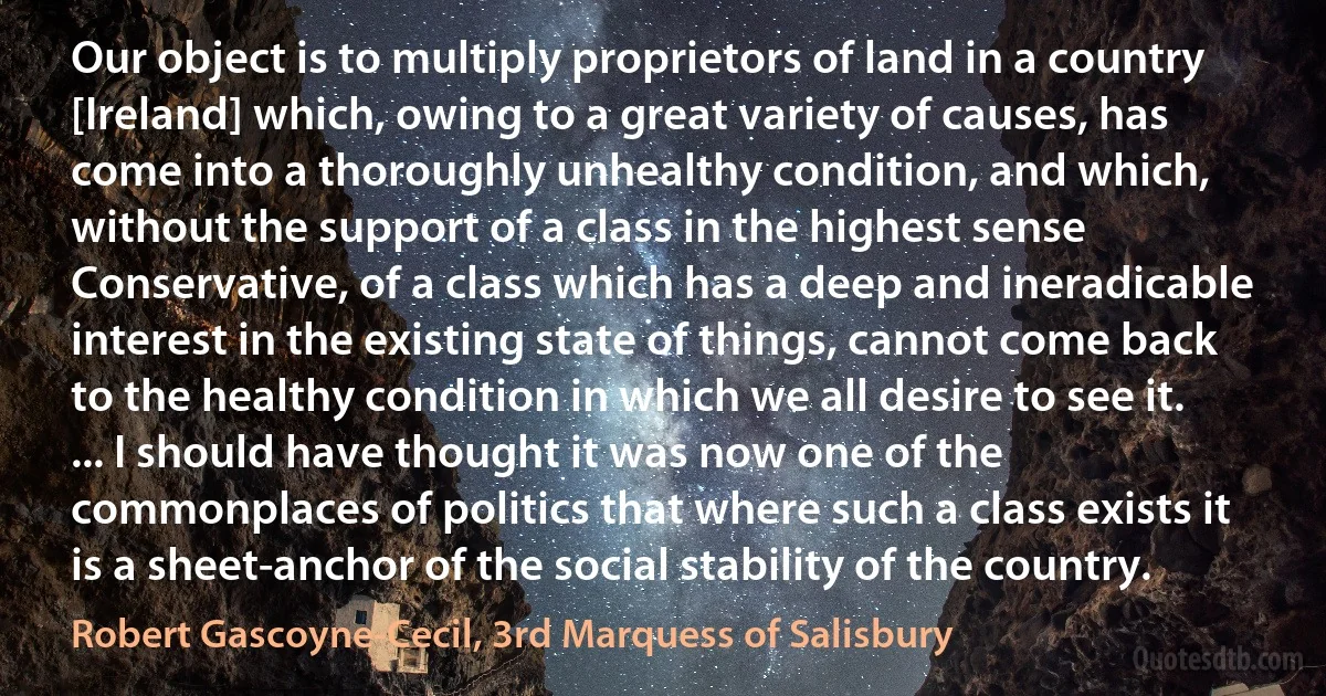 Our object is to multiply proprietors of land in a country [Ireland] which, owing to a great variety of causes, has come into a thoroughly unhealthy condition, and which, without the support of a class in the highest sense Conservative, of a class which has a deep and ineradicable interest in the existing state of things, cannot come back to the healthy condition in which we all desire to see it. ... I should have thought it was now one of the commonplaces of politics that where such a class exists it is a sheet-anchor of the social stability of the country. (Robert Gascoyne-Cecil, 3rd Marquess of Salisbury)