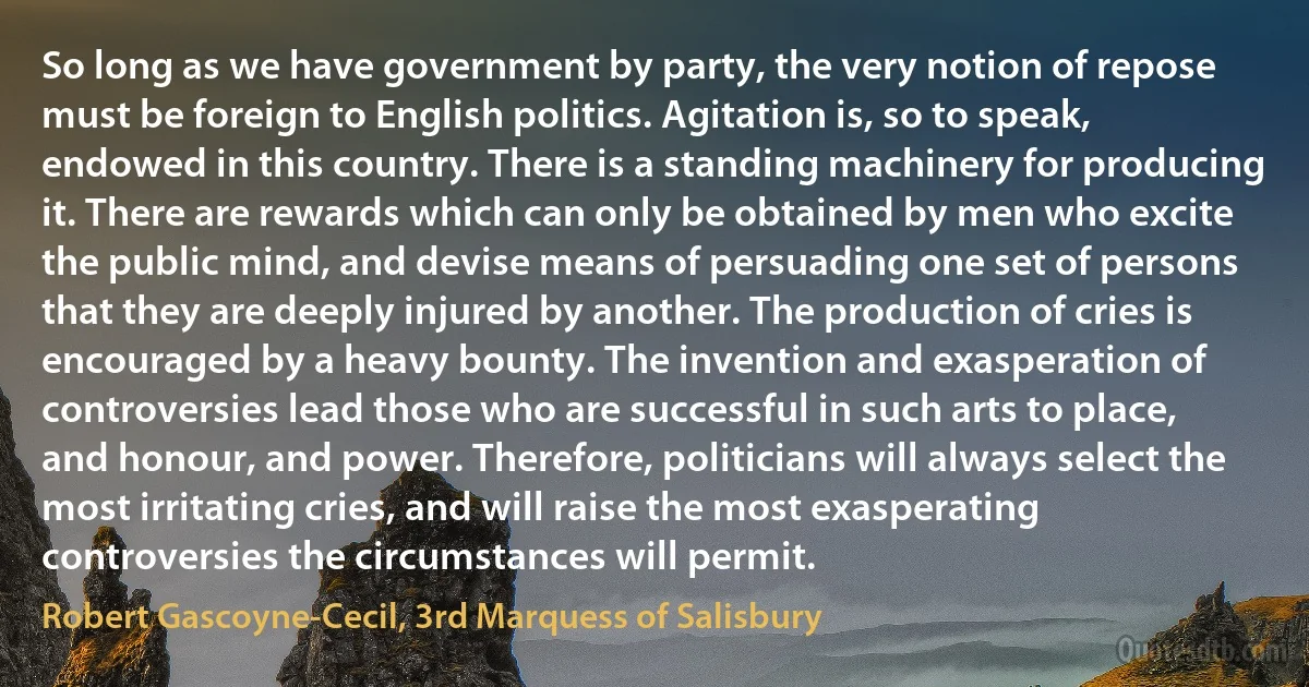 So long as we have government by party, the very notion of repose must be foreign to English politics. Agitation is, so to speak, endowed in this country. There is a standing machinery for producing it. There are rewards which can only be obtained by men who excite the public mind, and devise means of persuading one set of persons that they are deeply injured by another. The production of cries is encouraged by a heavy bounty. The invention and exasperation of controversies lead those who are successful in such arts to place, and honour, and power. Therefore, politicians will always select the most irritating cries, and will raise the most exasperating controversies the circumstances will permit. (Robert Gascoyne-Cecil, 3rd Marquess of Salisbury)