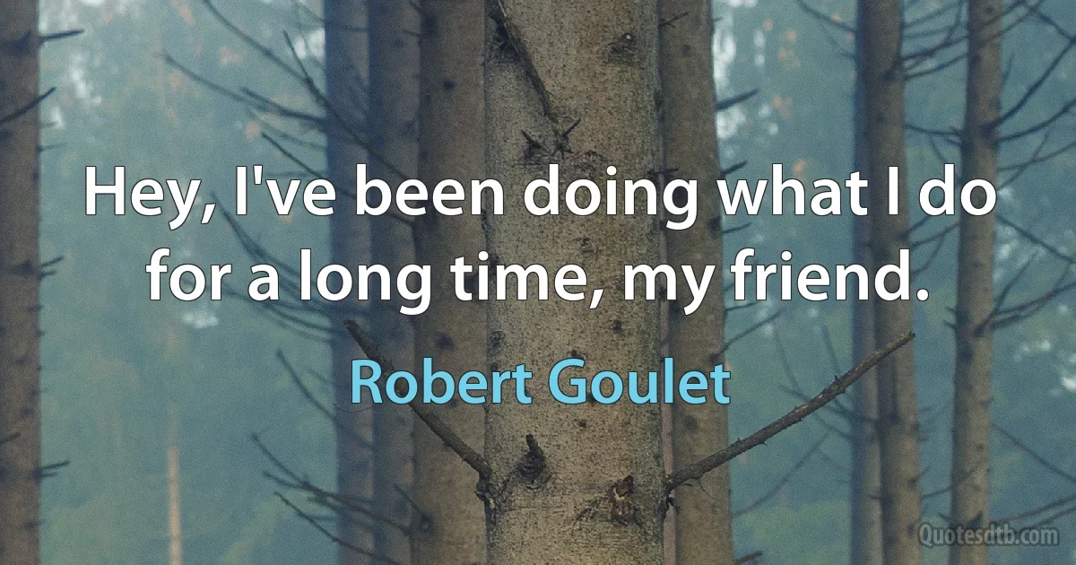 Hey, I've been doing what I do for a long time, my friend. (Robert Goulet)