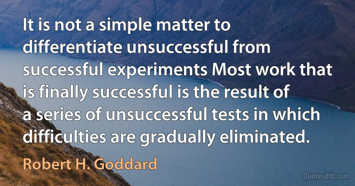 It is not a simple matter to differentiate unsuccessful from successful experiments Most work that is finally successful is the result of a series of unsuccessful tests in which difficulties are gradually eliminated. (Robert H. Goddard)