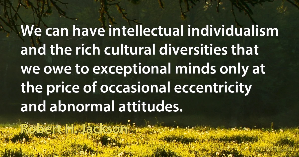 We can have intellectual individualism and the rich cultural diversities that we owe to exceptional minds only at the price of occasional eccentricity and abnormal attitudes. (Robert H. Jackson)