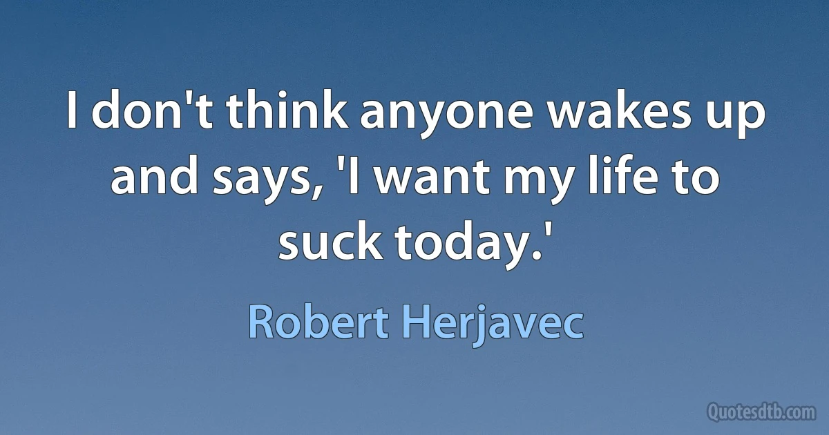 I don't think anyone wakes up and says, 'I want my life to suck today.' (Robert Herjavec)