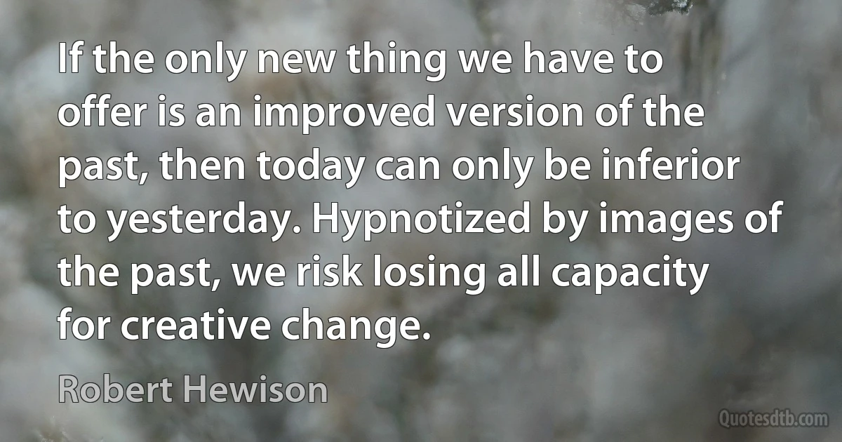 If the only new thing we have to offer is an improved version of the past, then today can only be inferior to yesterday. Hypnotized by images of the past, we risk losing all capacity for creative change. (Robert Hewison)