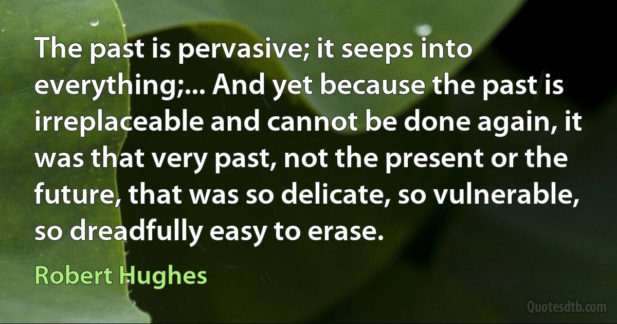 The past is pervasive; it seeps into everything;... And yet because the past is irreplaceable and cannot be done again, it was that very past, not the present or the future, that was so delicate, so vulnerable, so dreadfully easy to erase. (Robert Hughes)