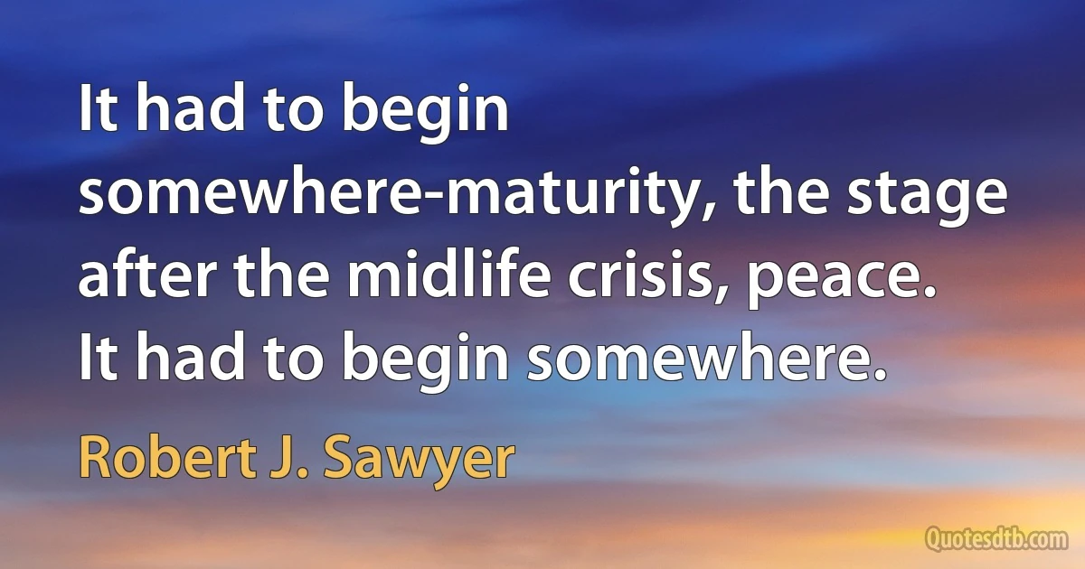 It had to begin somewhere-maturity, the stage after the midlife crisis, peace. It had to begin somewhere. (Robert J. Sawyer)