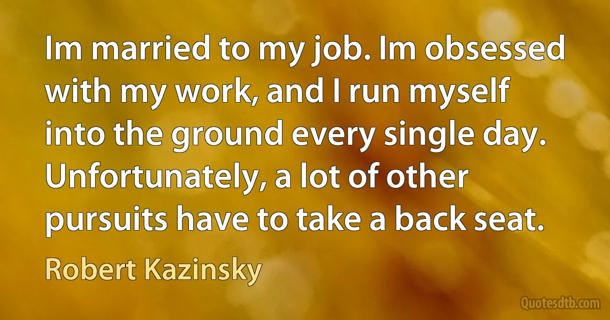 Im married to my job. Im obsessed with my work, and I run myself into the ground every single day. Unfortunately, a lot of other pursuits have to take a back seat. (Robert Kazinsky)