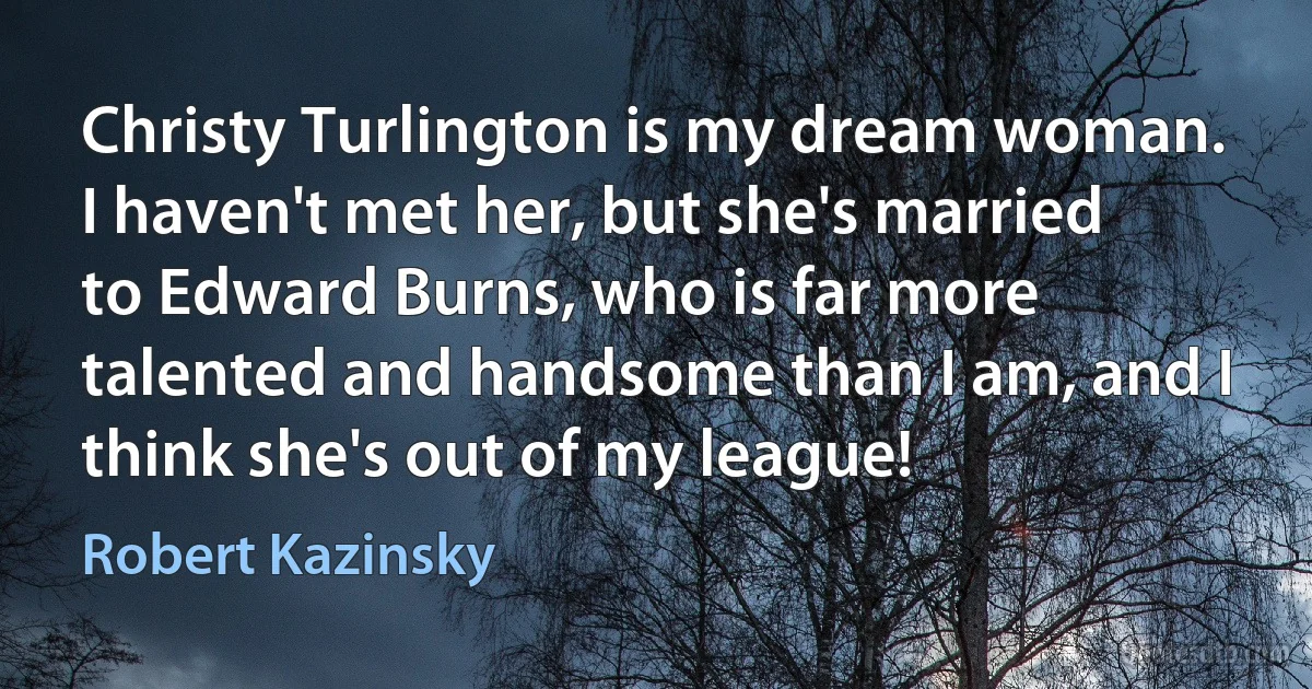 Christy Turlington is my dream woman. I haven't met her, but she's married to Edward Burns, who is far more talented and handsome than I am, and I think she's out of my league! (Robert Kazinsky)