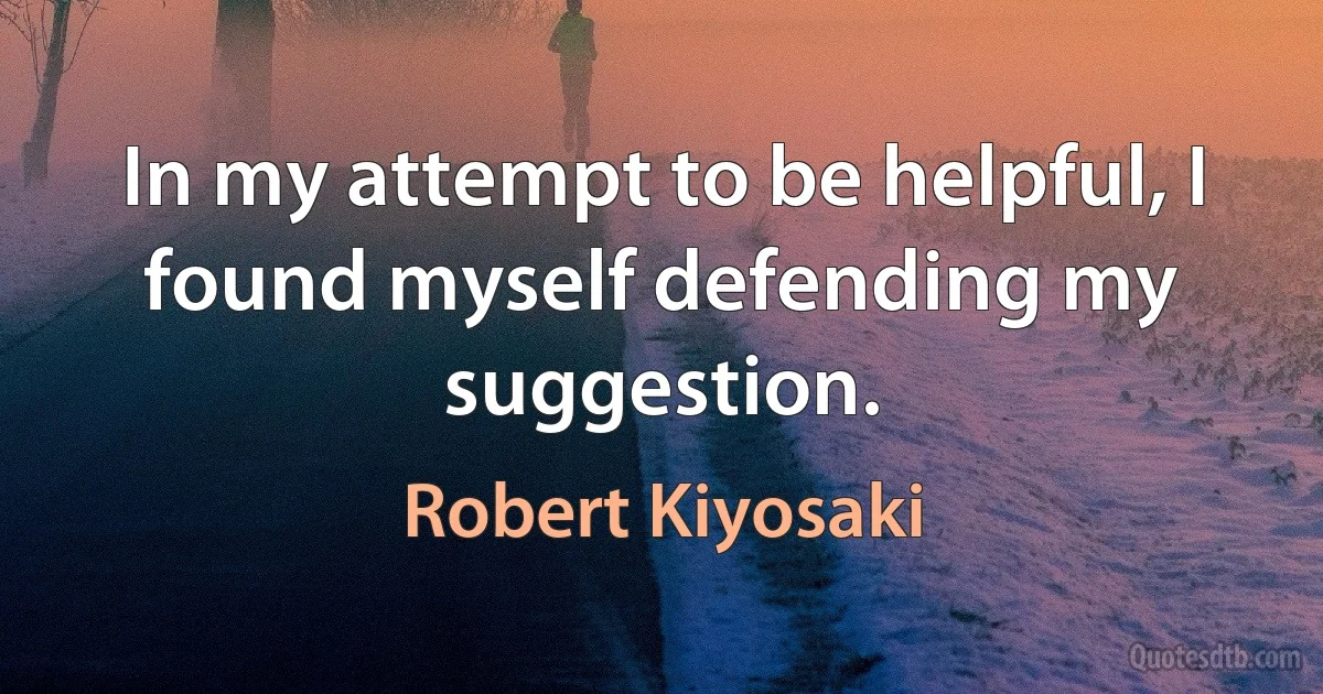 In my attempt to be helpful, I found myself defending my suggestion. (Robert Kiyosaki)