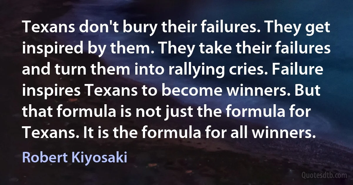 Texans don't bury their failures. They get inspired by them. They take their failures and turn them into rallying cries. Failure inspires Texans to become winners. But that formula is not just the formula for Texans. It is the formula for all winners. (Robert Kiyosaki)