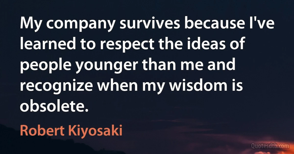 My company survives because I've learned to respect the ideas of people younger than me and recognize when my wisdom is obsolete. (Robert Kiyosaki)