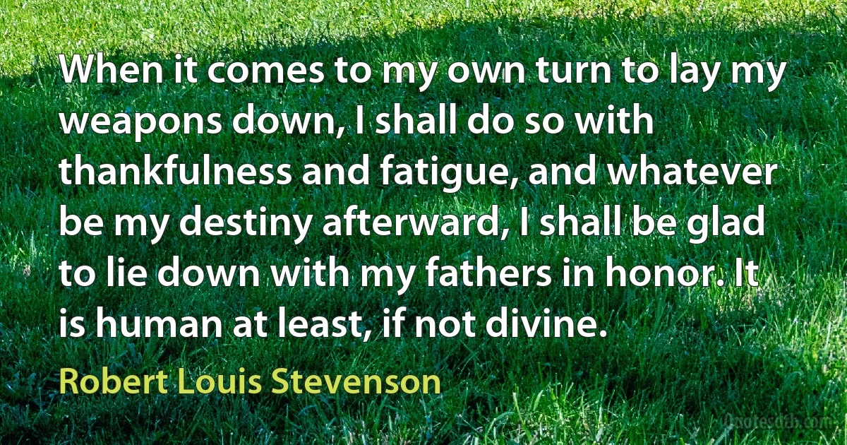 When it comes to my own turn to lay my weapons down, I shall do so with thankfulness and fatigue, and whatever be my destiny afterward, I shall be glad to lie down with my fathers in honor. It is human at least, if not divine. (Robert Louis Stevenson)