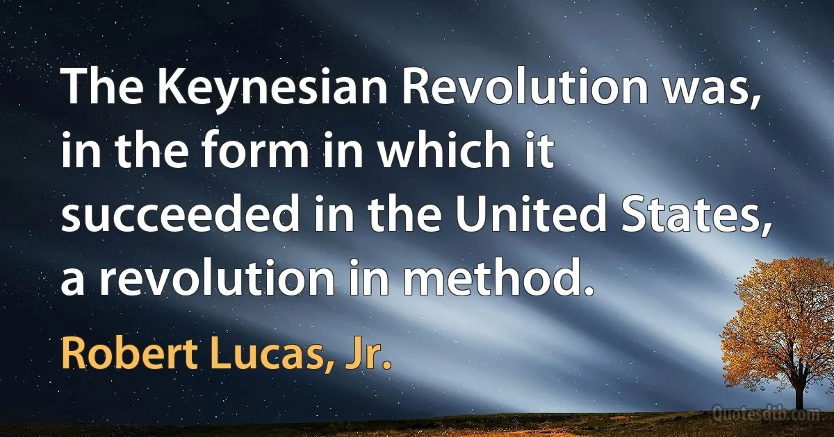 The Keynesian Revolution was, in the form in which it succeeded in the United States, a revolution in method. (Robert Lucas, Jr.)