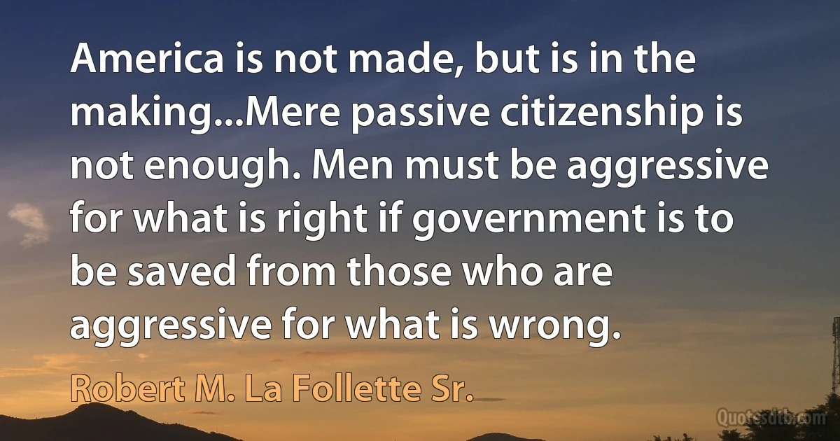 America is not made, but is in the making...Mere passive citizenship is not enough. Men must be aggressive for what is right if government is to be saved from those who are aggressive for what is wrong. (Robert M. La Follette Sr.)