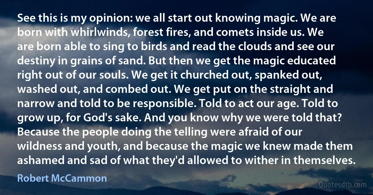 See this is my opinion: we all start out knowing magic. We are born with whirlwinds, forest fires, and comets inside us. We are born able to sing to birds and read the clouds and see our destiny in grains of sand. But then we get the magic educated right out of our souls. We get it churched out, spanked out, washed out, and combed out. We get put on the straight and narrow and told to be responsible. Told to act our age. Told to grow up, for God's sake. And you know why we were told that? Because the people doing the telling were afraid of our wildness and youth, and because the magic we knew made them ashamed and sad of what they'd allowed to wither in themselves. (Robert McCammon)