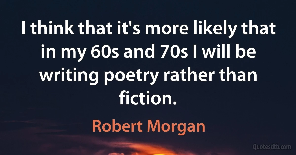 I think that it's more likely that in my 60s and 70s I will be writing poetry rather than fiction. (Robert Morgan)