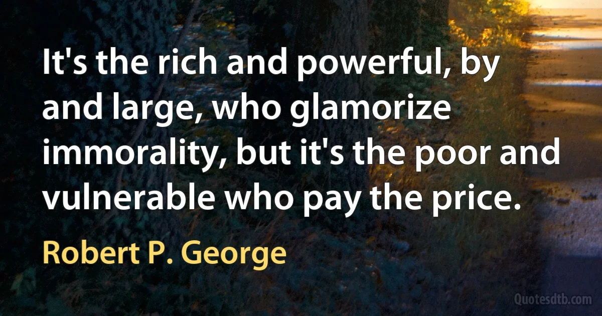 It's the rich and powerful, by and large, who glamorize immorality, but it's the poor and vulnerable who pay the price. (Robert P. George)