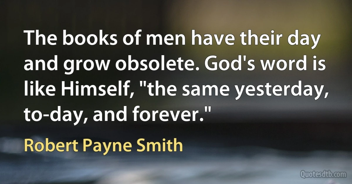 The books of men have their day and grow obsolete. God's word is like Himself, "the same yesterday, to-day, and forever." (Robert Payne Smith)